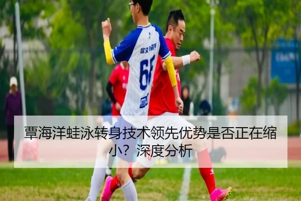 覃海洋蛙泳转身技术领先优势是否正在缩小？深度分析